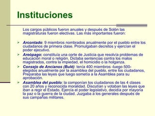 Instituciones Los cargos públicos fueron anuales y después de Solón las magistraturas fueron electivas. Las más importantes fueron: Arcontado : 9 miembros nombrados anualmente por el pueblo entre los ciudadanos de primera clase. Promulgaban decretos y ejercían el poder ejecutivo. Areópago :  constituía una corte de Justicia que resolvía problemas de educación moral o religión. Dictaba sentencias contra los malos magistrados, contra la impiedad, el homicidio o la holganza. Consejo de Ancianos (Bulé) : tenía 400 miembros -luego 500- elegidos anualmente por la asamblea del pueblo, entre los ciudadanos, Preparaba las leyes que luego sometía a la Asamblea para su aprobación.  Asamblea del pueblo :  la componían los ciudadanos de las 4 clases con 20 años y reconocida moralidad. Discutían y votaban las leyes que iban a regir el Estado. Ejercía el poder legislativo, decidía por mayoría la paz o la guerra de la ciudad. Juzgaba a los generales después de sus campañas militares. 