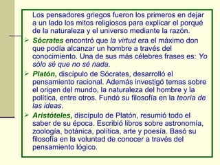 Los pensadores griegos fueron los primeros en dejar a un lado los mitos religiosos para explicar el porqué de la naturaleza y el universo mediante la razón. Sócrates   encontró que  la virtud  era el máximo don que podía alcanzar un hombre a través del conocimiento. Una de sus más célebres frases es:  Yo sólo sé que no sé nada . Platón ,  discípulo de Sócrates, desarrolló el pensamiento racional. Además investigó temas sobre el origen del mundo, la naturaleza del hombre y la política, entre otros. Fundó su filosofía en la  teoría de las ideas . Aristóteles ,  discípulo de Platón, resumió todo el saber de su época. Escribió libros sobre astronomía, zoología, botánica, política, arte y poesía. Basó su filosofía en la voluntad de conocer a través del pensamiento lógico. 
