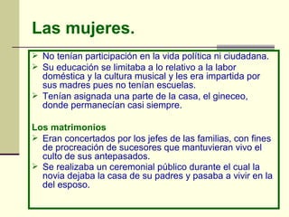Las mujeres.   No tenían participación en la vida política ni ciudadana.  Su educación se limitaba a lo relativo a la labor doméstica y la cultura musical y les era impartida por sus madres pues no tenían escuelas.  Tenían asignada una parte de la casa, el gineceo, donde permanecían casi siempre.  Los matrimonios   Eran concertados por los jefes de las familias, con fines de procreación de sucesores que mantuvieran vivo el culto de sus antepasados.  Se realizaba un ceremonial público durante el cual la novia dejaba la casa de su padres y pasaba a vivir en la del esposo.   