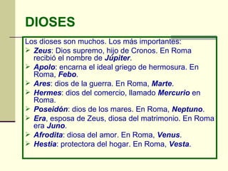 DIOSES Los dioses son muchos. Los más importantes: Zeus : Dios supremo, hijo de Cronos. En Roma recibió el nombre de  Júpiter . Apolo : encarna el ideal griego de hermosura. En Roma,  Febo . Ares : dios de la guerra. En Roma,  Marte . Hermes : dios del comercio, llamado  Mercurio  en Roma. Poseidón : dios de los mares. En Roma,  Neptuno . Era , esposa de Zeus, diosa del matrimonio. En Roma era  Juno . Afrodita : diosa del amor. En Roma,  Venus . Hestia : protectora del hogar. En Roma,  Vesta . 