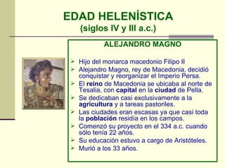EDAD HELENÍSTICA (siglos IV y III a.c.) ALEJANDRO MAGNO Hijo del monarca macedonio Filipo II  Alejandro Magno, rey de Macedonia, decidió conquistar y reorganizar el Imperio Persa. El  reino  de Macedonia se ubicaba al norte de Tesalia, con  capital  en la  ciudad  de Pella.  Se dedicaban casi exclusivamente a la  agricultura  y a tareas pastoriles.  Las ciudades eran escasas ya que casi toda la  población  residía en los campos.  Comenzó su proyecto en el 334 a.c. cuando sólo tenía 22 años. Su educación estuvo a cargo de Aristóteles. Murió a los 33 años. 