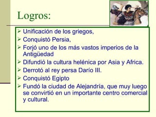 Logros: Unificación de los griegos,  Conquistó Persia, Forjó uno de los más vastos imperios de la Antigüedad Difundió la cultura helénica por Asia y Africa.  Derrotó al rey persa Darío III.  Conquistó Egipto  Fundó la ciudad de Alejandría, que muy luego se convirtió en un importante centro comercial y cultural.  