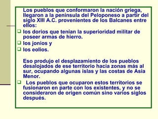 Los pueblos que conformaron la nación griega, llegaron a la península del Peloponeso a partir del siglo XIII A.C. provenientes de los Balcanes entre ellos: los dorios que tenían la superioridad militar de poseer armas de hierro.  los jonios y  los eolios. Eso produjo el desplazamiento de los pueblos desalojados de ese territorio hacia zonas más al sur, ocupando algunas islas y las costas de Asia Menor. Los pueblos que ocuparon estos territorios se fusionaron en parte con los existentes, y no se consideraron de origen común sino varios siglos después.  