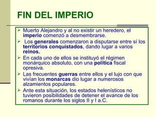 FIN DEL IMPERIO Muerto Alejandro y al no existir un heredero, el  imperio  comenzó a desmembrarse. Los  generales  comenzaron a disputarse entre sí los  territorios   conquistados , dando lugar a varios  reinos. En cada uno de ellos se instituyó el régimen monárquico absoluto, con una  política  fiscal opresiva.  Las frecuentes  guerras  entre ellos y el lujo con que vivían los  monarcas  dio lugar a numerosos alzamientos populares. Ante esta situación, los estados helenísticos no tuvieron posibilidades de detener el avance de los romanos durante los siglos II y I a.C. 