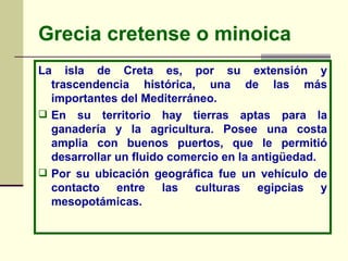 Grecia cretense o minoica La isla de Creta es, por su extensión y trascendencia histórica, una de las más importantes del Mediterráneo. En su territorio hay tierras aptas para la ganadería y la agricultura. Posee una costa amplia con buenos puertos, que le permitió desarrollar un fluido comercio en la antigüedad. Por su ubicación geográfica fue un vehículo de contacto entre las culturas egipcias y mesopotámicas. 
