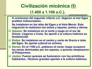 Civilización micénica (I) (1.400 a 1.100 a.C.).   A comienzos del segundo milenio a.C. llegaron al mar Egeo pueblos indoeuropeos. Se instalaron en las islas del Egeo y el Asia Menor. Esta migración la realizaron los eolios y aqueos, jonios y dorios. Aqueos :  Se instalaron en el norte y luego en el sur de Grecia. Llegaron a Creta. Su aporte a la cultura helénica es fundamental. Eolios :  Se instalaron en el centro y norte de Grecia e islas del Egeo. Su aporte cultural es mínimo. Dorios :  En el 1100 a.C. poblaron el norte; luego ocuparon las zonas dominadas por los aqueos, a quienes desplazaron al Peloponeso. Jonios :  Fueron quienes se fusionaron con los primitivos habitantes.. Hicieron grandes aportes a la cultura helénica. 