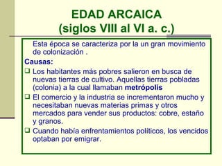 EDAD ARCAICA (siglos VIII al VI a. c.) Esta época se caracteriza por la un gran movimiento de colonización .  Causas: Los habitantes más pobres salieron en busca de nuevas tierras de cultivo. Aquellas tierras pobladas (colonia) a la cual llamaban  metrópolis El comercio y la industria se incrementaron mucho y necesitaban nuevas materias primas y otros mercados para vender sus productos: cobre, estaño y granos. Cuando había enfrentamientos políticos, los vencidos optaban por emigrar. 