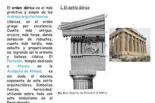 1. El estilo dórico El  orden dórico  es el más primitivo y simple de los  órdenes arquitectónicos  clásicos, es el orden griego por excelencia. Cuanto más antiguo, arcaico, más torpe, dando sensación de robustez, cuanto más tardío, más esbelto y proporcionado es; logrando así la armonía y belleza clásica. El  Partenón , templo dedicado a  Atenea  en la  Acrópolis de Atenas , es sin duda el máximo exponente de este estilo arquitectónico. Simboliza fuerza, heroicidad; utilizado sobre todo con este simbolismo en el Renacimiento. 