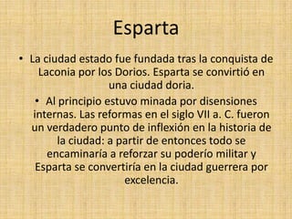 EspartaLa ciudad estado fue fundada tras la conquista de Laconia por los Dorios. Esparta se convirtió en una ciudad doria.Al principio estuvo minada por disensiones internas. Las reformas en el siglo VII a. C. fueron un verdadero punto de inflexión en la historia de la ciudad: a partir de entonces todo se encaminaría a reforzar su poderío militar y Esparta se convertiría en la ciudad guerrera por excelencia.