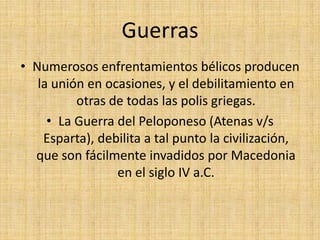 Guerras Numerosos enfrentamientos bélicos producen la unión en ocasiones, y el debilitamiento en otras de todas las polis griegas. La Guerra del Peloponeso (Atenas v/s Esparta), debilita a tal punto la civilización, que son fácilmente invadidos por Macedonia en el siglo IV a.C.
