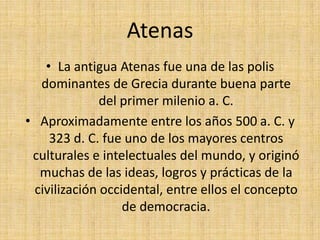 AtenasLa antigua Atenas fue una de las polis dominantes de Grecia durante buena parte del primer milenio a. C.Aproximadamente entre los años 500 a. C. y 323 d. C. fue uno de los mayores centros culturales e intelectuales del mundo, y originó muchas de las ideas, logros y prácticas de la civilización occidental, entre ellos el concepto de democracia.