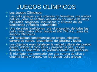 JUEGOS OLÍMPICOS Los Juegos Olímpicos: Las polis griegas y sus colonias no formaban una unidad política, pero  se sentían vinculados por medio de lazos culturales, religiosos, lingüísticos, y a través de las tradiciones y rituales compartidos. Una de estas tradiciones  era el encuentro de todas las polis cada cuatro años, desde el año 776 A.c., para los Juegos Olímpicos. Allí realizaban competencias de boxeo, atletismo, carrera de carros, lanzamiento de jabalina y lucha. Los objetivos eran fortalecer la unidad cultural del pueblo griego, adorar al dios Zeus y propiciar la paz, ya que durante su desarrollo, las guerras debían suspenderse. El triunfador era premiado con una corona de olivo y obtenía fama y respeto en las demás polis griegas. 