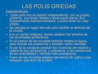 LAS POLIS GRIEGAS Características. Cada polis era un estado independiente, con su propio gobierno, sus leyes, fiestas y leyes particulares. Era autosuficiente económicamente  y podía tener su culto propio. Se ubicaba en lugar elevado para facilitar la defensa de la ciudad. Era un centro religioso, donde estaban los templos de las divinidades protectoras. En el interior de las murallas también estaba el ágora, para discutir los problemas y también como mercado. Al pie de la acrópolis estaban las viviendas de madera y piedra de los campesinos  y artesanos  y las residencias de las autoridades y familias más prestigiosas. Fuera de las murallas estaban las tierras de cultivo y los bosques, que eran de la polis. 