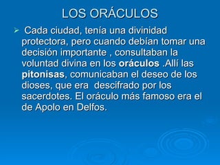 LOS ORÁCULOS Cada ciudad, tenía una divinidad protectora, pero cuando debían tomar una decisión importante , consultaban la voluntad divina en los  oráculos  .Allí las  pitonisas , comunicaban el deseo de los dioses, que era  descifrado por los sacerdotes. El oráculo más famoso era el de Apolo en Delfos. 