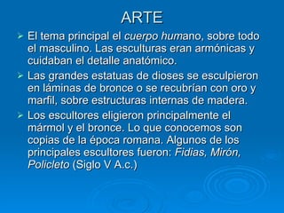 ARTE El tema principal el  cuerpo hum ano, sobre todo el masculino. Las esculturas eran armónicas y cuidaban el detalle anatómico. Las grandes estatuas de dioses se esculpieron en láminas de bronce o se recubrían con oro y marfil, sobre estructuras internas de madera. Los escultores eligieron principalmente el mármol y el bronce. Lo que conocemos son copias de la época romana. Algunos de los principales escultores fueron:  Fidias, Mirón, Policleto  (Siglo V A.c.) 