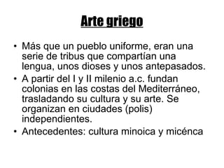 Arte griego Más que un pueblo uniforme, eran una serie de tribus que compartían una lengua, unos dioses y unos antepasados. A partir del I y II milenio a.c. fundan colonias en las costas del Mediterráneo, trasladando su cultura y su arte. Se organizan en ciudades (polis) independientes. Antecedentes: cultura minoica y micénca 