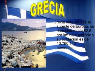Grecia esta situada al sureste de Europa, su densidad es de 82,5 por km de superficie y su población es de 10.760.140 personas . GRECIA   