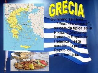 Su himno se llama  ``Libertad o muerte´´,  su comida típica es la Pikilia, a Grecia le llaman la República Helénica y está constituido por una República parlamentaria.  GRECIA 