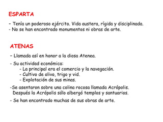 ESPARTA Tenía un poderoso ejército. Vida austera, rígida y disciplinada. No se han encontrado monumentos ni obras de arte. ATENAS Llamada así en honor a la diosa Atenea. Su actividad económica:  - La principal era el comercio y la navegación.  - Cultivo de olivo, trigo y vid. - Explotación de sus minas. Se asentaron sobre una colina rocosa llamada Acrópolis. Después la Acrópolis sólo albergó templos y santuarios. Se han encontrado muchas de sus obras de arte. 