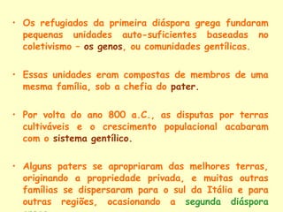 Os refugiados da primeira diáspora grega fundaram pequenas unidades auto-suficientes baseadas no coletivismo –  os genos , ou comunidades gentílicas. Essas unidades eram compostas de membros de uma mesma família, sob a chefia do  pater. Por volta do ano 800 a.C., as disputas por terras cultiváveis e o crescimento populacional acabaram com o  sistema gentílico. Alguns paters se apropriaram das melhores terras, originando a propriedade privada, e muitas outras famílias se dispersaram para o sul da Itália e para outras regiões, ocasionando a  segunda diáspora grega . 