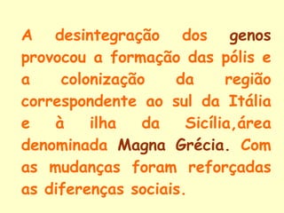 A desintegração dos  genos  provocou a formação das pólis e a colonização da região correspondente ao sul da Itália e à ilha da Sicília,área denominada  Magna Grécia.  Com as mudanças foram reforçadas as diferenças sociais. 