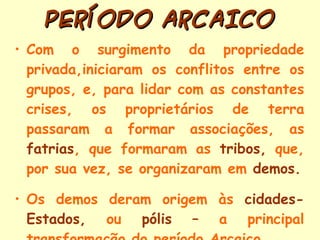PERÍODO ARCAICO Com o surgimento da propriedade privada,iniciaram os conflitos entre os grupos, e, para lidar com as constantes crises, os proprietários de terra passaram a formar associações, as  fatrias , que formaram as  tribos,  que, por sua vez, se organizaram em  demos. Os demos deram origem às  cidades-Estados,  ou  pólis –  a principal transformação do período Arcaico  . 