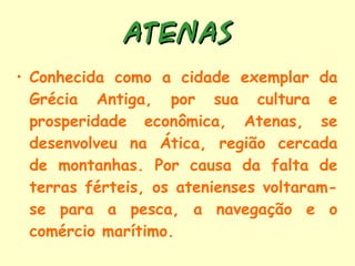 ATENAS Conhecida como a cidade exemplar da Grécia Antiga, por sua cultura e prosperidade econômica, Atenas, se desenvolveu na Ática, região cercada de montanhas. Por causa da falta de terras férteis, os atenienses voltaram-se para a pesca, a navegação e o comércio marítimo. 