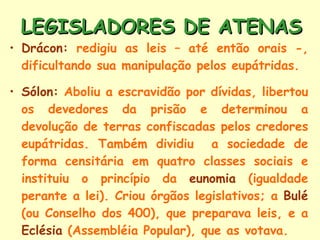LEGISLADORES DE ATENAS Drácon:  redigiu as leis – até então orais -, dificultando sua manipulação pelos eupátridas. Sólon:  Aboliu a escravidão por dívidas, libertou os devedores da prisão e determinou a devolução de terras confiscadas pelos credores eupátridas. Também dividiu  a sociedade de forma censitária em quatro classes sociais e instituiu o princípio da  eunomia  (igualdade perante a lei). Criou órgãos legislativos; a  Bulé  (ou Conselho dos 400), que preparava leis, e a  Eclésia  (Assembléia Popular), que as votava. 