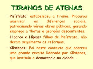 TIRANOS DE ATENAS Pisístrato:  estabeleceu a tirania. Procurou amenizar as diferenças sociais, patrocinando várias obras públicas, gerando emprego a thetas e georgóis descontentes. Hiparco e Hípias:  filhos de Pisístrato, não deram seguimento as reformas. Clístenes:  Foi neste contexto que ocorreu uma grande revolta liderada por Clístenes, que instituiu a  democracia na cidade  . 