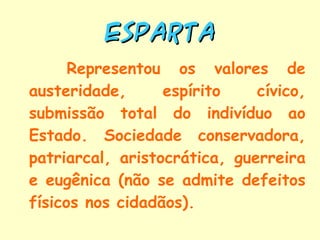 ESPARTA Representou os valores de austeridade, espírito cívico, submissão total do indivíduo ao Estado. Sociedade conservadora, patriarcal, aristocrática, guerreira e eugênica (não se admite defeitos físicos nos cidadãos). 