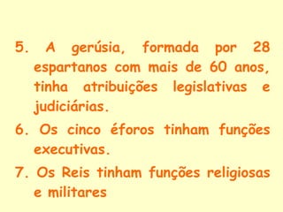 5.   A gerúsia, formada por 28 espartanos com mais de 60 anos, tinha atribuições legislativas e judiciárias. 6. Os cinco éforos tinham funções executivas. 7. Os Reis tinham funções religiosas e militares 