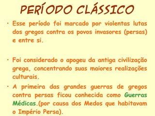 PERÍODO CLÁSSICO Esse período foi marcado por violentas lutas dos gregos contra os povos invasores (persas) e entre si. Foi considerado o apogeu da antiga civilização grega, concentrando suas maiores realizações culturais. A primeira das grandes guerras de gregos contra persas ficou conhecida como  Guerras Médicas .(por causa dos Medos que habitavam o Império Persa). 