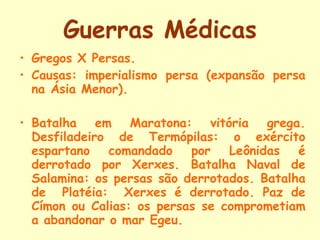 Guerras Médicas Gregos X Persas.  Causas: imperialismo persa (expansão persa na Ásia Menor).  Batalha em Maratona: vitória grega. Desfiladeiro de Termópilas: o exército espartano comandado por Leônidas é derrotado por Xerxes. Batalha Naval de Salamina: os persas são derrotados. Batalha de  Platéia:  Xerxes é derrotado. Paz de Címon ou Calias: os persas se comprometiam a abandonar o mar Egeu. 