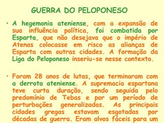 A hegemonia ateniense , com a expansão de sua influência política,  foi combatida por Esparta , que não desejava que o império de Atenas colocasse em risco as alianças de Esparta com outras cidades. A formação da  Liga do Peloponeso  inseriu-se nesse contexto. Foram 28 anos de lutas, que terminaram com  a derrota ateniense . A supremacia espartana teve curta duração, sendo seguida pelo predomínio de Tebas e por um período de perturbações generalizadas. As principais cidades gregas estavam esgotadas por décadas de guerra. Eram alvos fáceis para um inimigo exterior: a  Macedônia.   GUERRA DO PELOPONESO 