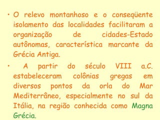 O relevo montanhoso e o conseqüente isolamento das localidades facilitaram a organização de cidades-Estado autônomas, característica marcante da Grécia Antiga. A partir do século VIII a.C. estabeleceram colônias gregas em diversos pontos da orla do Mar Mediterrâneo, especialmente no sul da Itália, na região conhecida como  Magna Grécia. 