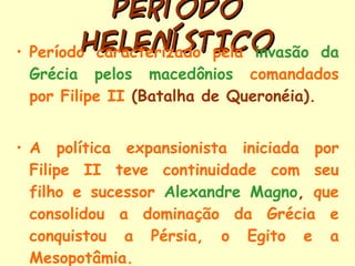PERÍODO HELENÍSTICO Período caracterizado pela  invasão da Grécia pelos macedônios  comandados por Filipe II  (Batalha de Queronéia). A política expansionista iniciada por Filipe II teve continuidade com seu filho e sucessor  Alexandre Magno ,  que consolidou a dominação da Grécia e conquistou a Pérsia, o Egito e a Mesopotâmia. 
