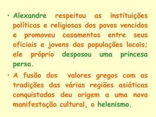 Alexandre  respeitou as instituições políticas e religiosas dos povos vencidos e promoveu casamentos entre seus oficiais e jovens das populações locais; ele próprio  desposou uma princesa persa . A fusão dos  valores gregos com as tradições das várias regiões asiáticas conquistadas deu origem a uma nova manifestação cultural, o  helenismo . 