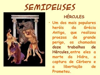 SEMIDEUSES HÉRCULES Um dos mais populares heróis da Grécia Antiga, que realizou proezas de grande perigo, os chamados  doze trabalhos de Hércules, entre eles a morte da Hidra, a captura de Cérbero e a libertação de Prometeu. 