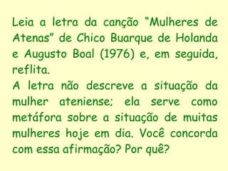 Leia a letra da canção “Mulheres de Atenas” de Chico Buarque de Holanda e Augusto Boal (1976) e, em seguida, reflita. A letra não descreve a situação da mulher ateniense; ela serve como metáfora sobre a situação de muitas mulheres hoje em dia. Você concorda com essa afirmação? Por quê? 