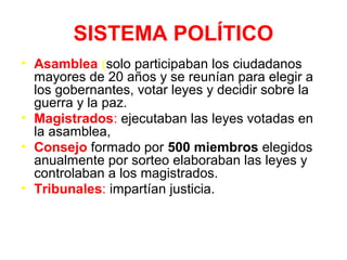 SISTEMA POLÍTICO
• Asamblea (solo participaban los ciudadanos
mayores de 20 años y se reunían para elegir a
los gobernantes, votar leyes y decidir sobre la
guerra y la paz.
• Magistrados: ejecutaban las leyes votadas en
la asamblea,
• Consejo formado por 500 miembros elegidos
anualmente por sorteo elaboraban las leyes y
controlaban a los magistrados.
• Tribunales: impartían justicia.
 
