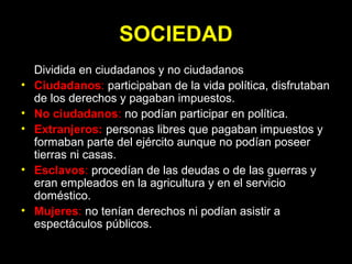 SOCIEDAD
• Dividida en ciudadanos y no ciudadanos
• Ciudadanos: participaban de la vida política, disfrutaban
de los derechos y pagaban impuestos.
• No ciudadanos: no podían participar en política.
• Extranjeros: personas libres que pagaban impuestos y
formaban parte del ejército aunque no podían poseer
tierras ni casas.
• Esclavos: procedían de las deudas o de las guerras y
eran empleados en la agricultura y en el servicio
doméstico.
• Mujeres: no tenían derechos ni podían asistir a
espectáculos públicos.
 