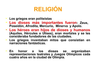 RELIGIÓN
• Los griegos eran politeístas
• Los dioses más importantes fueron: Zeus,
Poseidón, Afrodita, Mercurio, Minerva y Apolo.
• Los héroes eran hijos de dioses y humanos
(Aquiles, Hércules o Ulises), eran mortales y se les
consideraba fundadores de las ciudades.
• Los griegos inventaban mitos que consistían en
narraciones fantásticas.
• En honor a los dioses se organizaban
representaciones teatrales y Juegos Olímpicos cada
cuatro años en la ciudad de Olimpia.
 
