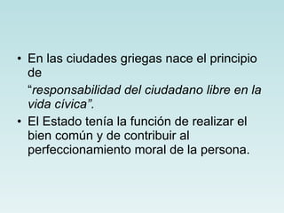 En las ciudades griegas nace el principio de  “ responsabilidad del ciudadano libre en la vida cívica”. El Estado tenía la función de realizar el bien común y de contribuir al perfeccionamiento moral de la persona. 