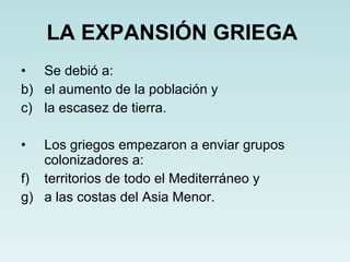 LA EXPANSIÓN GRIEGA   Se debió a: el aumento de la población y la escasez de tierra. Los griegos empezaron a enviar grupos colonizadores a: territorios de todo el Mediterráneo y a las costas del Asia Menor. 