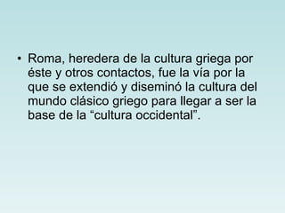 Roma, heredera de la cultura griega por éste y otros contactos, fue la vía por la que se extendió y diseminó la cultura del mundo clásico griego para llegar a ser la base de la “cultura occidental”. 