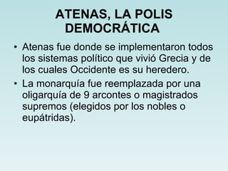 ATENAS, LA POLIS DEMOCRÁTICA   Atenas fue donde se implementaron todos los sistemas político que vivió Grecia y de los cuales Occidente es su heredero. La monarquía fue reemplazada por una oligarquía de 9 arcontes o magistrados supremos (elegidos por los nobles o eupátridas). 