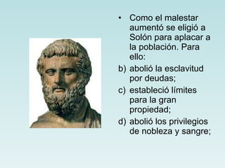 Como el malestar aumentó se eligió a Solón para aplacar a la población. Para ello: abolió la esclavitud por deudas; estableció límites para la gran propiedad; abolió los privilegios de nobleza y sangre; 