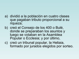 dividió a la población en cuatro clases que pagaban tributo proporcional a su riqueza; creó el Consejo de los 400 o Bulé, donde se preparaban los asuntos y luego se votaban en la Asamblea Popular o Ecclesia; y por último, creó un tribunal popular, la Heliaia, formado por jurados elegidos por sorteo. 