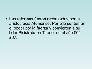 Las reformas fueron rechazadas por la aristocracia Ateniense. Por ello ser toman el poder por la fuerza y convierten a su líder Pisistrato en Tirano, en el año 561 a.C.   