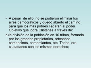 A pesar  de ello, no se pudieron eliminar los aires democráticos y quedó abierto el camino para que los más pobres llegarán al poder. Objetivo que logra Clístenes a través de: la división de la población en 10 tribus, formada por los grandes propietarios, artesanos, campesinos, comerciantes, etc. Todos  era ciudadanos con los mismos derechos; 
